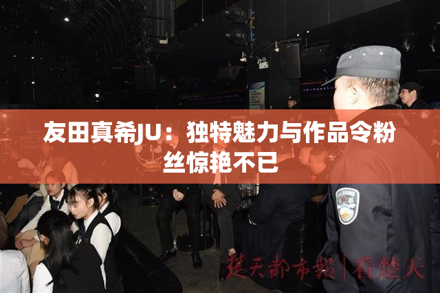 友田真希JU：独特魅力与作品令粉丝惊艳不已