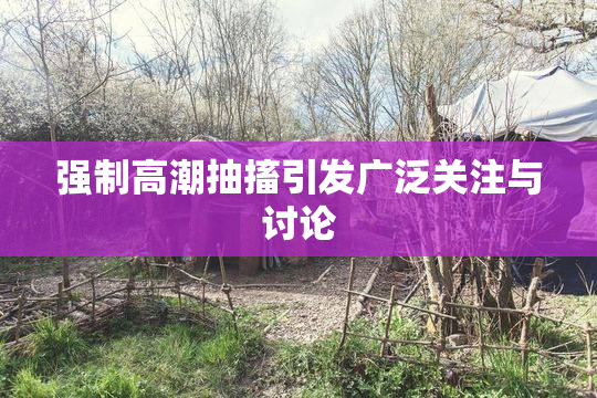 强制高潮抽搐引发广泛关注与讨论