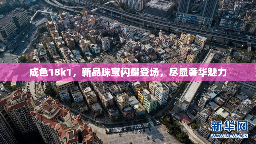 成色18k1，新品珠宝闪耀登场，尽显奢华魅力