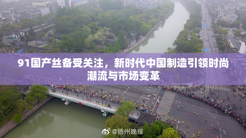 91国产丝备受关注，新时代中国制造引领时尚潮流与市场变革