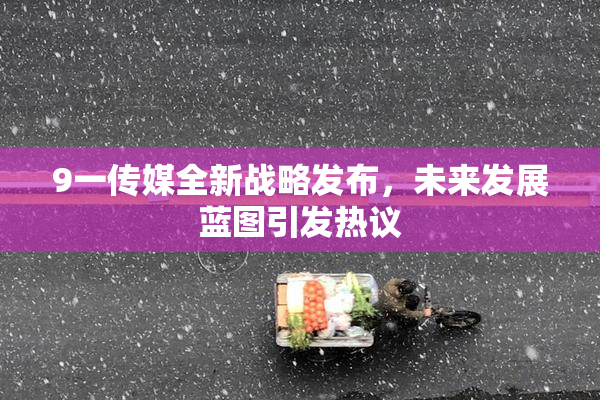 9一传媒全新战略发布，未来发展蓝图引发热议