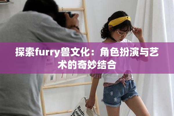 探索furry兽文化：角色扮演与艺术的奇妙结合