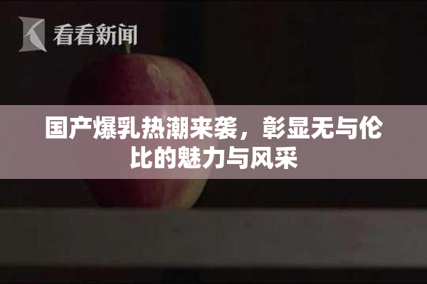 国产爆乳热潮来袭，彰显无与伦比的魅力与风采