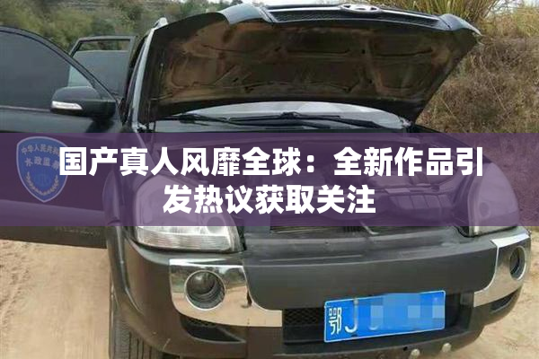 国产真人风靡全球：全新作品引发热议获取关注