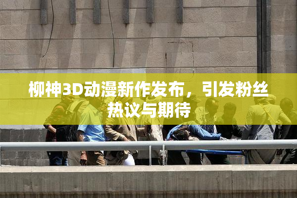 柳神3D动漫新作发布，引发粉丝热议与期待