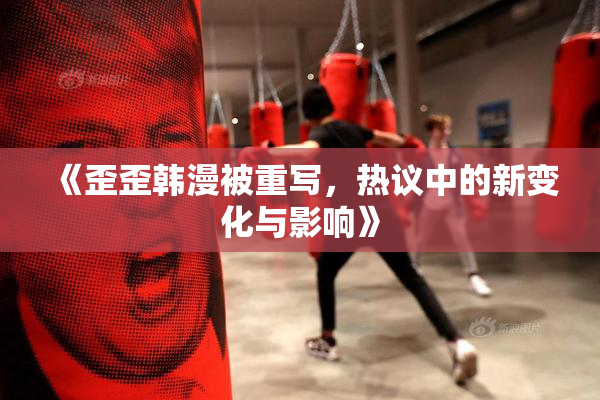 《歪歪韩漫被重写，热议中的新变化与影响》