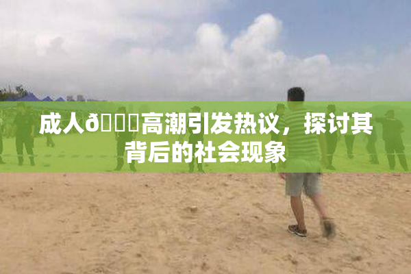 成人🔞高潮引发热议，探讨其背后的社会现象