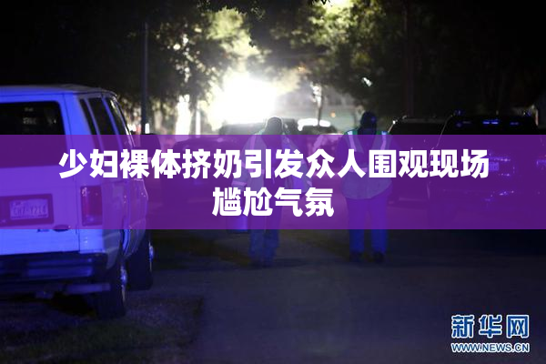少妇裸体挤奶引发众人围观现场尴尬气氛