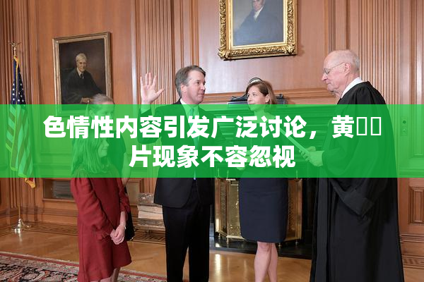 色情性内容引发广泛讨论，黄❌‌片现象不容忽视