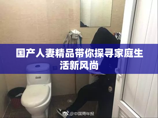 国产人妻精品带你探寻家庭生活新风尚