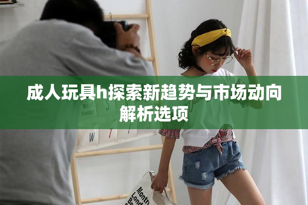 成人玩具h探索新趋势与市场动向解析选项