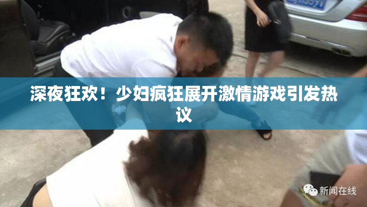 深夜狂欢！少妇疯狂展开激情游戏引发热议