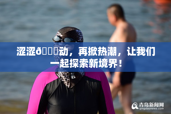 涩涩🔞动，再掀热潮，让我们一起探索新境界！