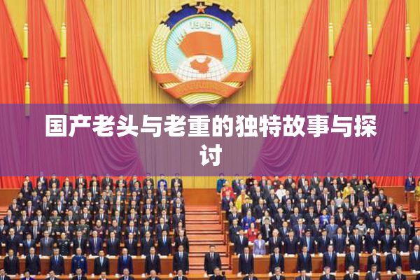 国产老头与老重的独特故事与探讨