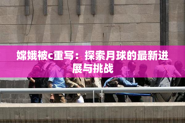 嫦娥被c重写：探索月球的最新进展与挑战