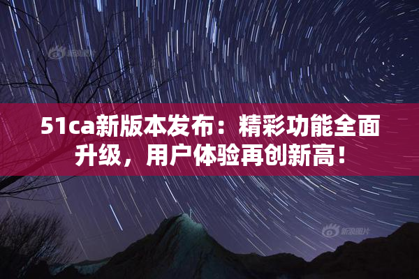 51ca新版本发布：精彩功能全面升级，用户体验再创新高！