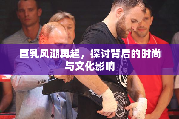 巨乳风潮再起，探讨背后的时尚与文化影响