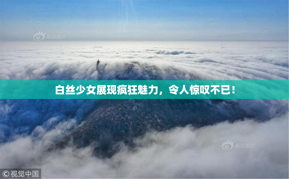 白丝少女展现疯狂魅力，令人惊叹不已！