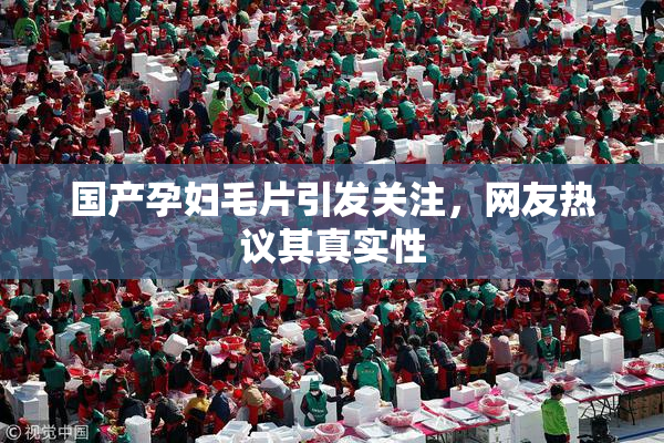 国产孕妇毛片引发关注，网友热议其真实性
