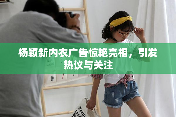 杨颖新内衣广告惊艳亮相，引发热议与关注