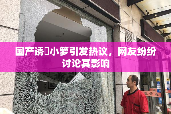 国产诱奷小箩引发热议，网友纷纷讨论其影响