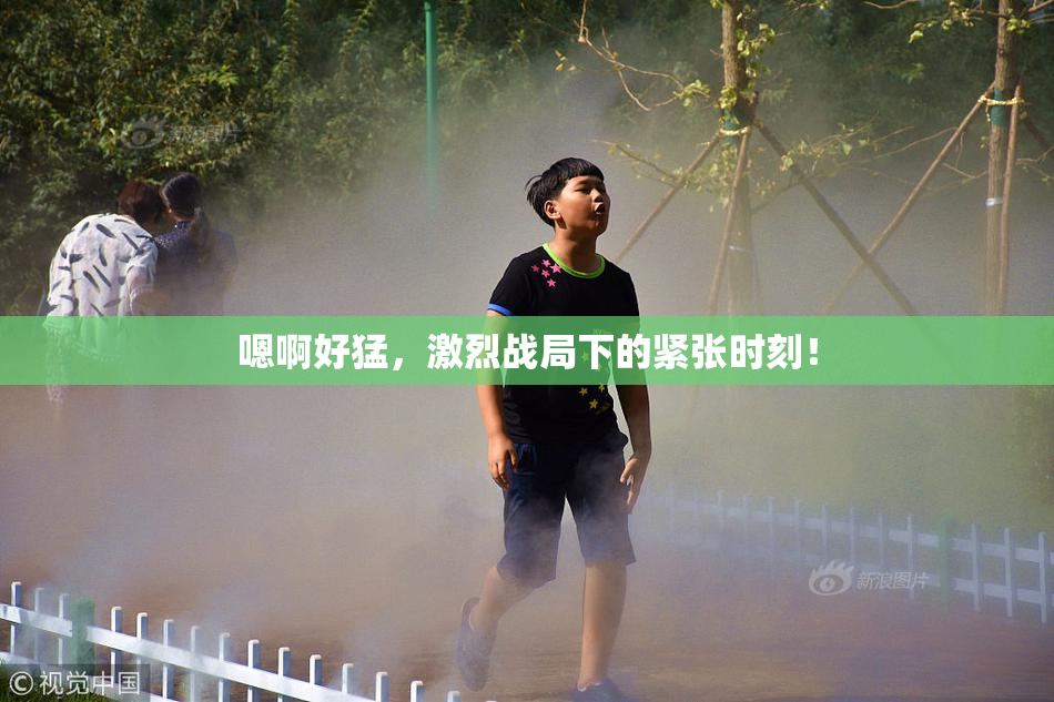 嗯啊好猛，激烈战局下的紧张时刻！