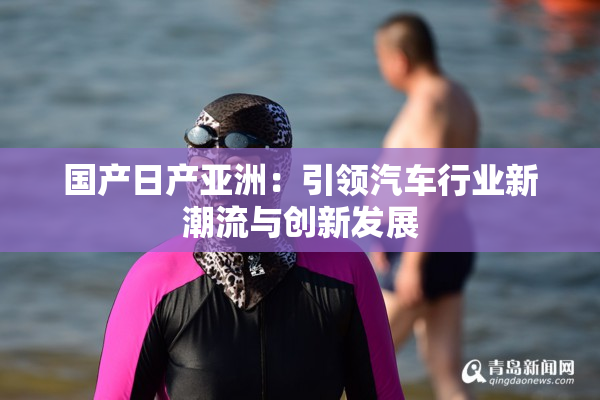 国产日产亚洲：引领汽车行业新潮流与创新发展