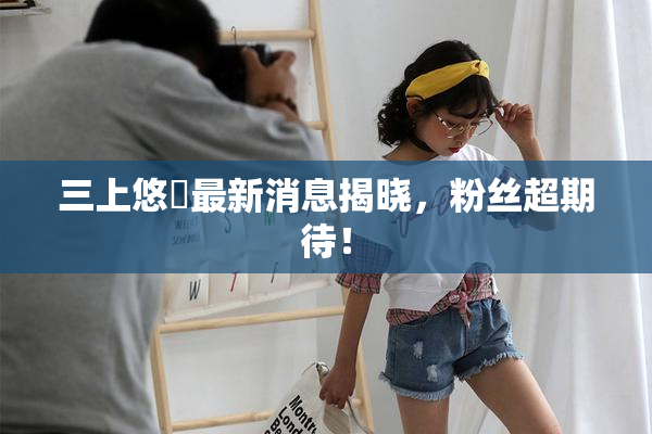 三上悠亜最新消息揭晓，粉丝超期待！