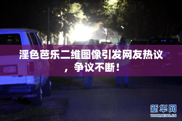 淫色芭乐二维图像引发网友热议，争议不断！