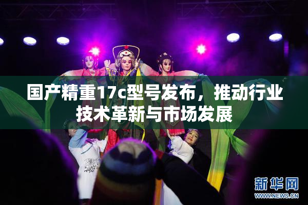 国产精重17c型号发布，推动行业技术革新与市场发展