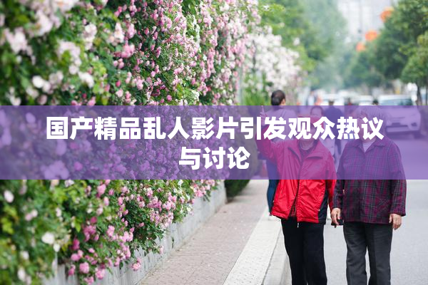 国产精品乱人影片引发观众热议与讨论