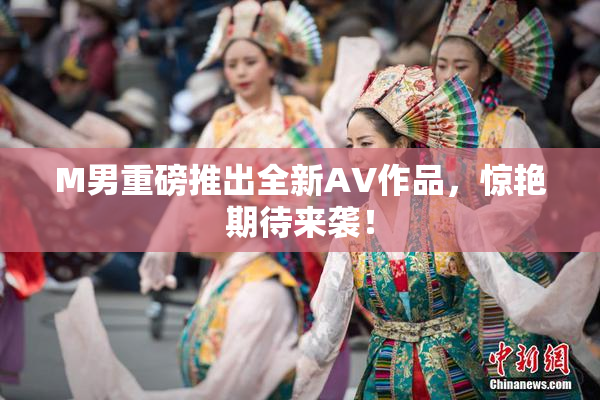 M男重磅推出全新AV作品，惊艳期待来袭！