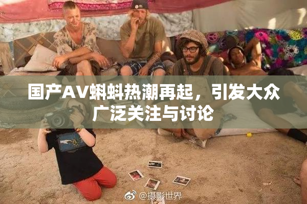 国产AV蝌蚪热潮再起，引发大众广泛关注与讨论