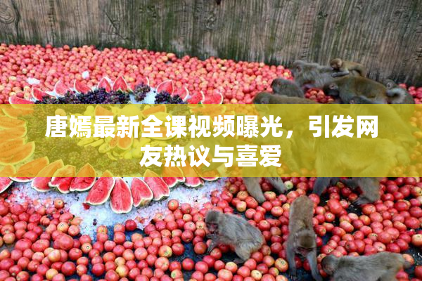 唐嫣最新全课视频曝光，引发网友热议与喜爱