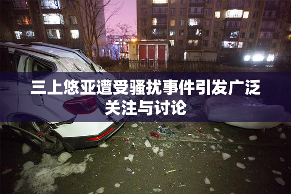 三上悠亚遭受骚扰事件引发广泛关注与讨论