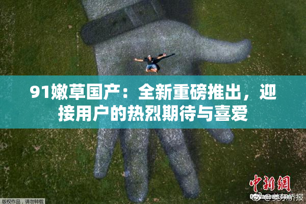 91嫩草国产：全新重磅推出，迎接用户的热烈期待与喜爱