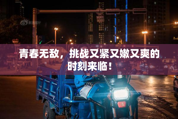 青春无敌，挑战又紧又嫩又爽的时刻来临！