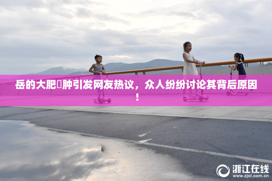 岳的大肥坹肿引发网友热议，众人纷纷讨论其背后原因！