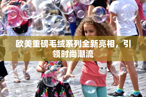 欧美重磅毛绒系列全新亮相，引领时尚潮流