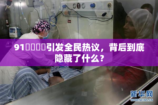 91❌‌❌‌引发全民热议，背后到底隐藏了什么？