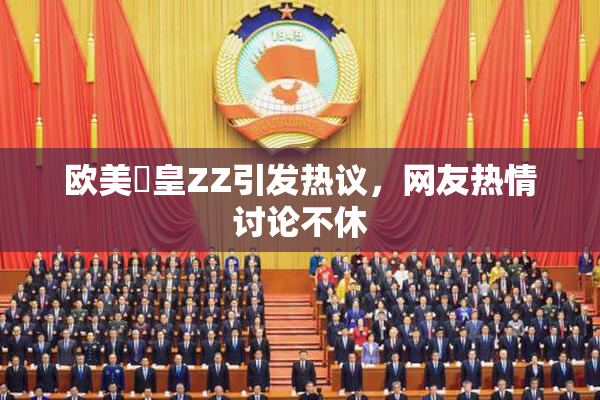 欧美嘼皇ZZ引发热议，网友热情讨论不休