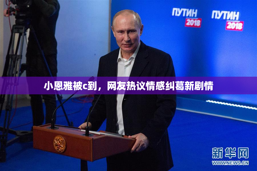小恩雅被c到，网友热议情感纠葛新剧情