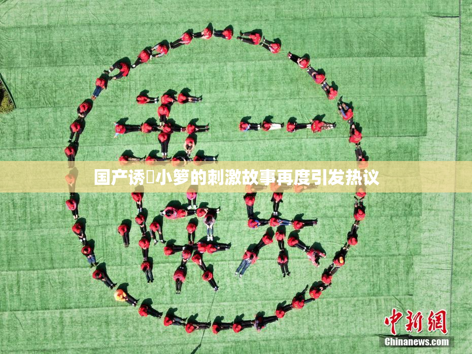 国产诱奷小箩的刺激故事再度引发热议