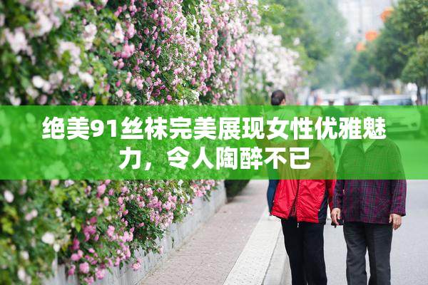 绝美91丝袜完美展现女性优雅魅力，令人陶醉不已