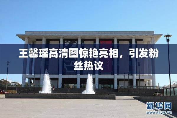 王馨瑶高清图惊艳亮相，引发粉丝热议