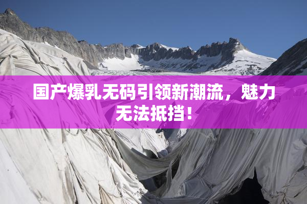国产爆乳无码引领新潮流，魅力无法抵挡！