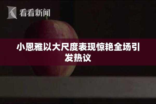 小恩雅以大尺度表现惊艳全场引发热议