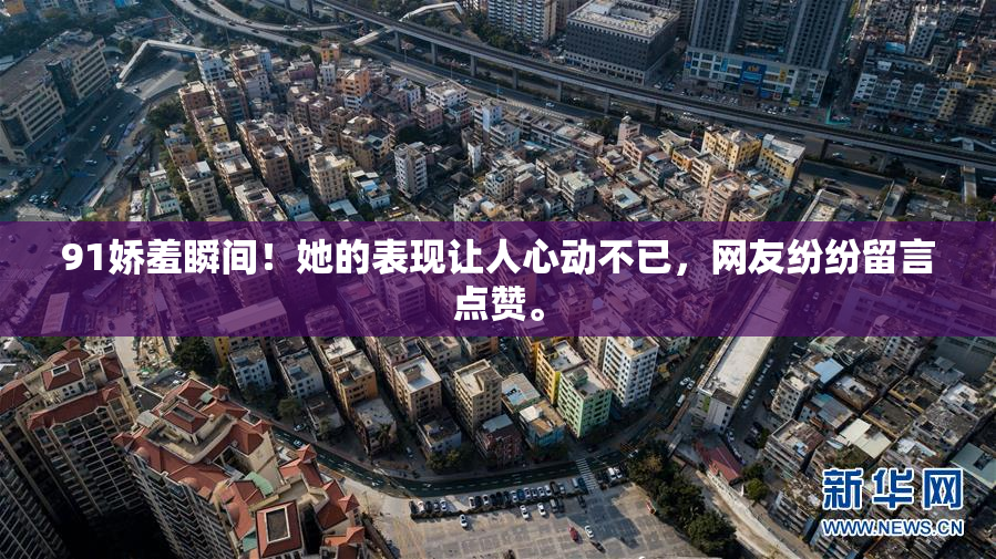 91娇羞瞬间！她的表现让人心动不已，网友纷纷留言点赞。