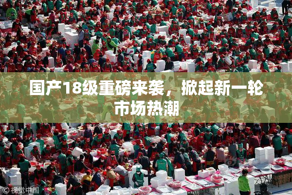 国产18级重磅来袭，掀起新一轮市场热潮