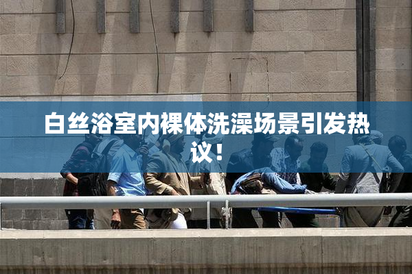 白丝浴室内裸体洗澡场景引发热议！